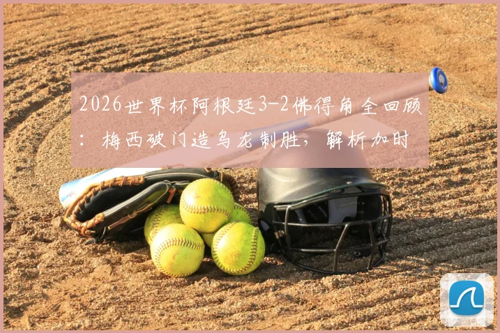 2026世界杯阿根廷3-2佛得角全回顾：梅西破门造乌龙制胜，解析加时险胜背后原因与双方历史交锋