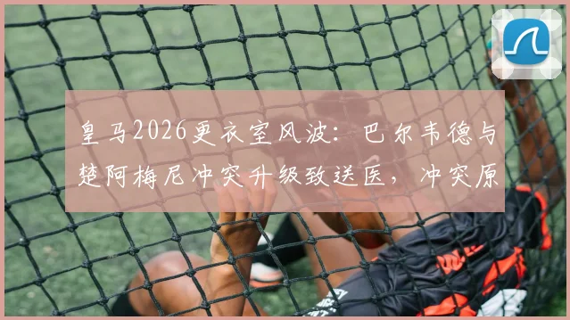 皇马2026更衣室风波:巴尔韦德与楚阿梅尼冲突升级致送医,冲突原因与球员现状最新消息
