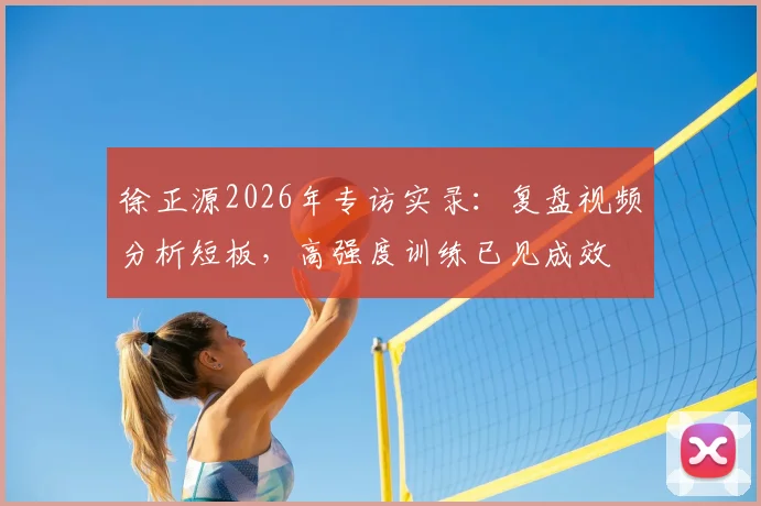 徐正源2026年专访实录:复盘视频分析短板,高强度训练已见成效