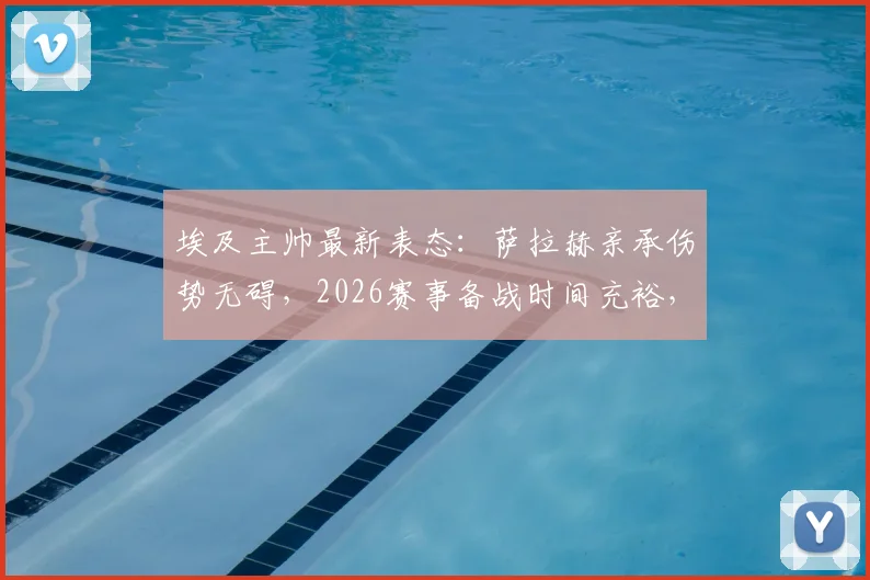 埃及主帅最新表态：萨拉赫亲承伤势无碍，2026赛事备战时间充裕，队伍前景解读
