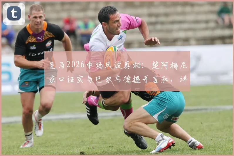皇马2026中场风波真相:楚阿梅尼亲口证实与巴尔韦德握手言和,详解那些被编造的假故事