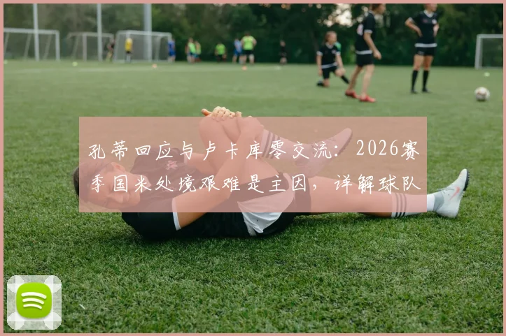 孔蒂回应与卢卡库零交流：2026赛季国米处境艰难是主因，详解球队困境与前锋未来