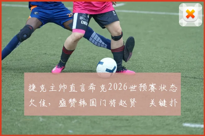 捷克主帅直言希克2026世预赛状态欠佳,盛赞韩国门将赵贤祐关键扑救,剖析比赛节奏丢失原因