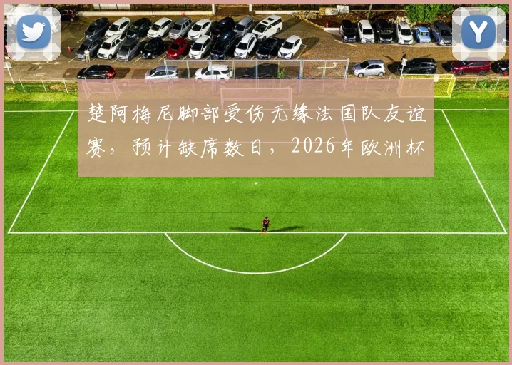楚阿梅尼脚部受伤无缘法国队友谊赛，预计缺席数日，2026年欧洲杯备战蒙上阴影