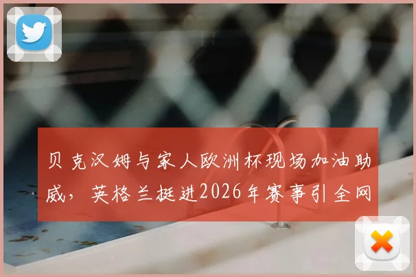 贝克汉姆与家人欧洲杯现场加油助威，英格兰挺进2026年赛事引全网热议
