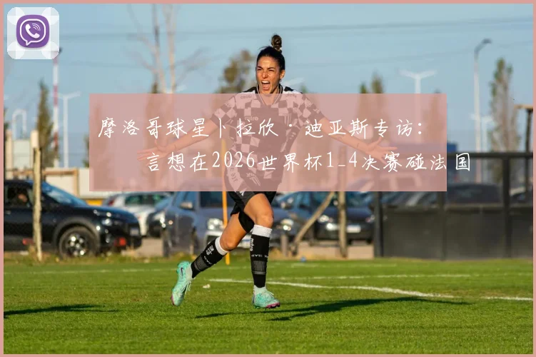 摩洛哥球星卜拉欣·迪亚斯专访:直言想在2026世界杯1_4决赛碰法国,并回应转会穆帅费内巴切传闻