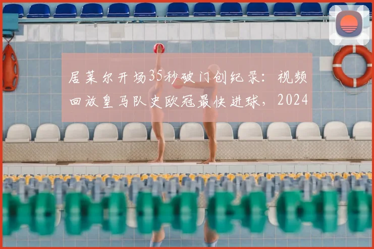 居莱尔开场35秒破门创纪录:视频回放皇马队史欧冠最快进球,2024赛季欧冠最快进球诞生