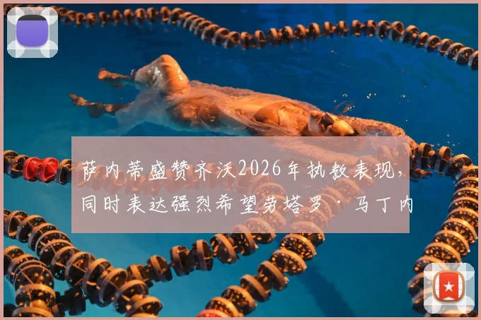 萨内蒂盛赞齐沃2026年执教表现,同时表达强烈希望劳塔罗·马丁内斯能继续留守国际米兰的心声