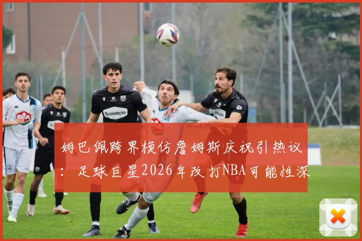 姆巴佩跨界模仿詹姆斯庆祝引热议：足球巨星2026年改打NBA可能性深度分析