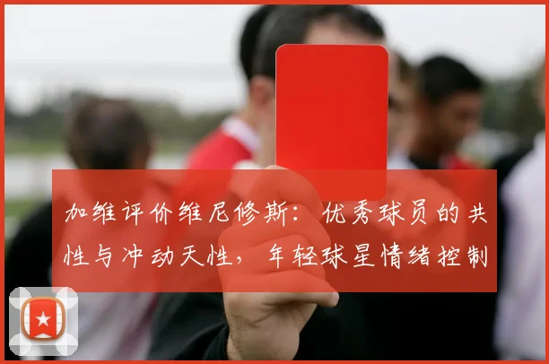 加维评价维尼修斯:优秀球员的共性与冲动天性,年轻球星情绪控制成焦点