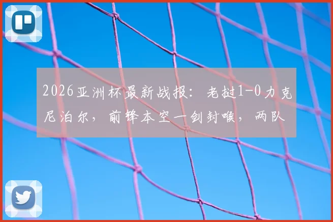 2026亚洲杯最新战报:老挝1-0力克尼泊尔,前锋本空一剑封喉,两队出线前景深度解读