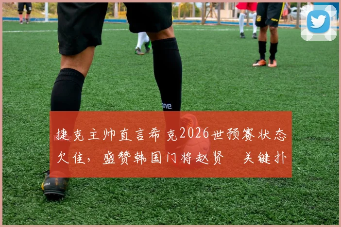 捷克主帅直言希克2026世预赛状态欠佳，盛赞韩国门将赵贤祐关键扑救，剖析比赛节奏丢失原因