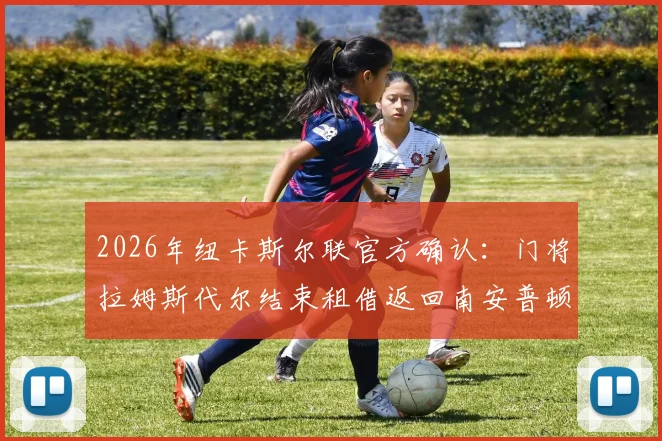 2026年纽卡斯尔联官方确认：门将拉姆斯代尔结束租借返回南安普顿，浅析其对两队阵容及球员生涯的影响