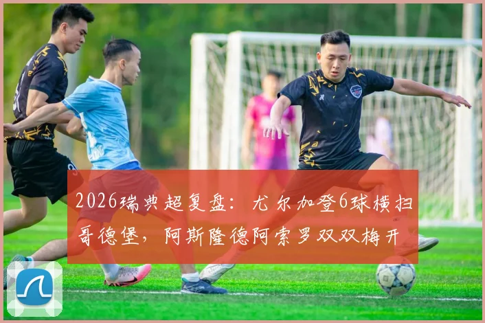 2026瑞典超复盘：尤尔加登6球横扫哥德堡，阿斯隆德阿索罗双双梅开二度全解析