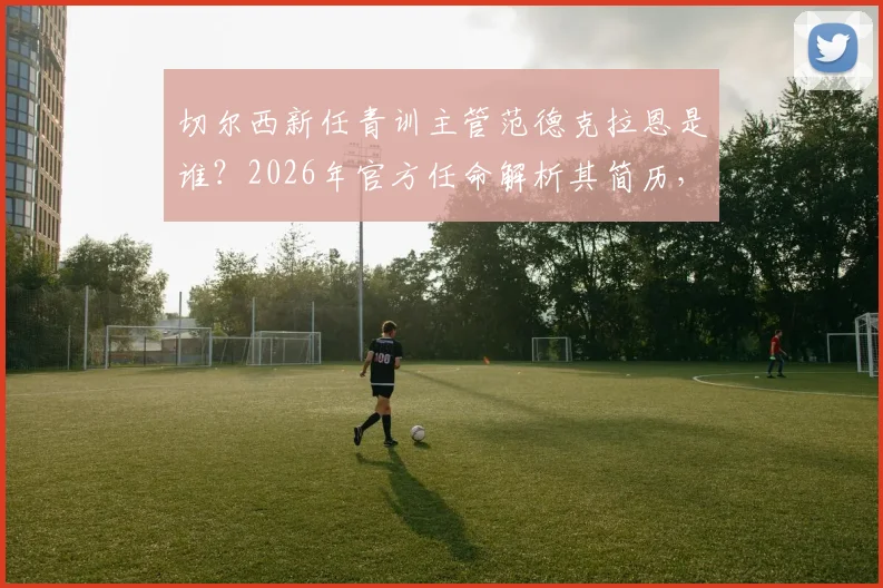 切尔西新任青训主管范德克拉恩是谁？2026年官方任命解析其简历，展望蓝军青训未来方向