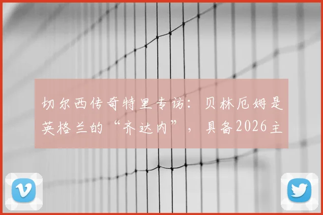 切尔西传奇特里专访:贝林厄姆是英格兰的“齐达内”,具备2026主宰比赛能力