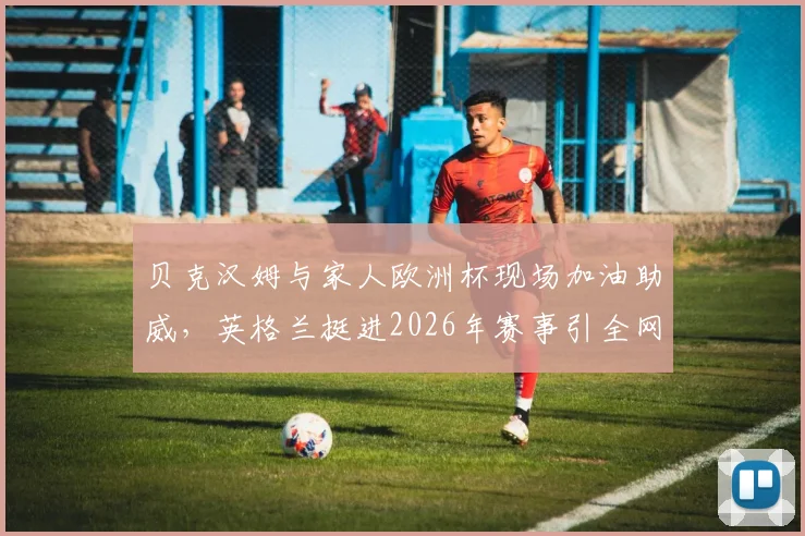 贝克汉姆与家人欧洲杯现场加油助威,英格兰挺进2026年赛事引全网热议
