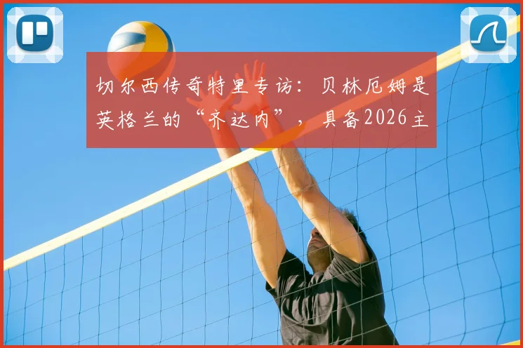 切尔西传奇特里专访：贝林厄姆是英格兰的“齐达内”，具备2026主宰比赛能力