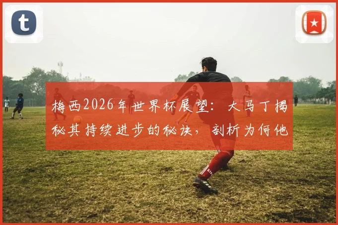 梅西2026年世界杯展望:大马丁揭秘其持续进步的秘诀,剖析为何他仍是阿根廷队不可替代的完美榜样