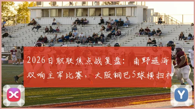 2026日职联焦点战复盘：南野遥海双响主宰比赛，大阪钢巴5球横扫神户胜利船
