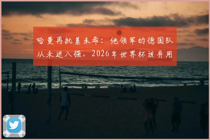 哈曼再批基米希:他领军的德国队从未进八强,2026年世界杯该弃用他与萨内、磁卡