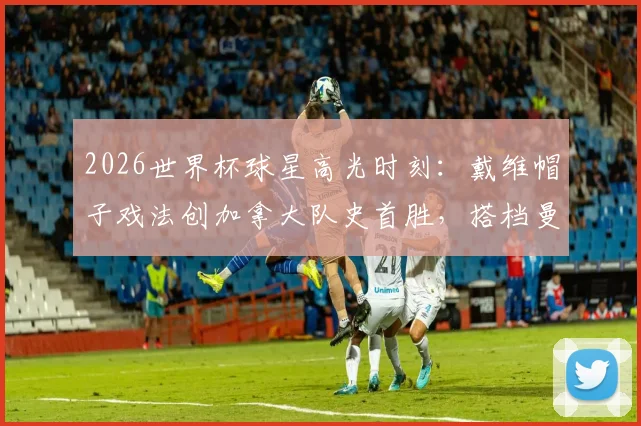 2026世界杯球星高光时刻：戴维帽子戏法创加拿大队史首胜，搭档曼赞比梅开二度点燃全场