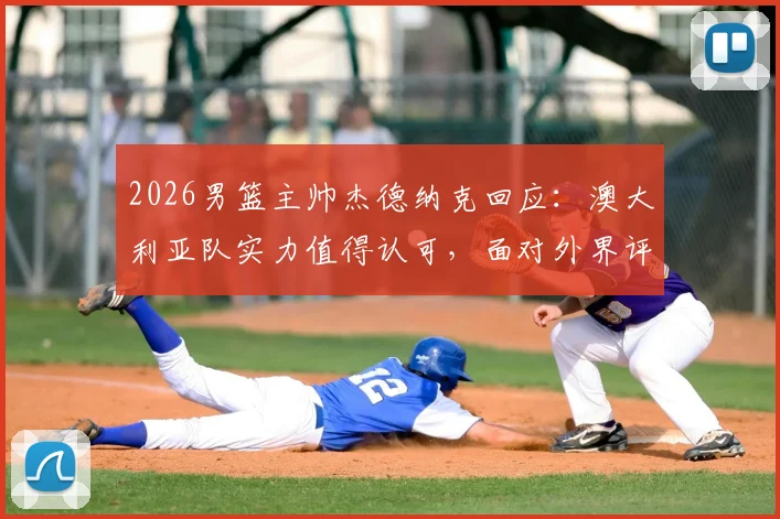 2026男篮主帅杰德纳克回应:澳大利亚队实力值得认可,面对外界评论保持开放心态