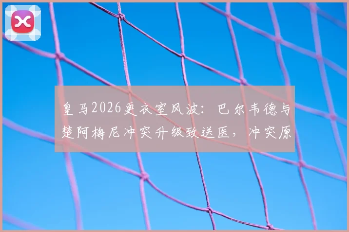 皇马2026更衣室风波：巴尔韦德与楚阿梅尼冲突升级致送医，冲突原因与球员现状最新消息