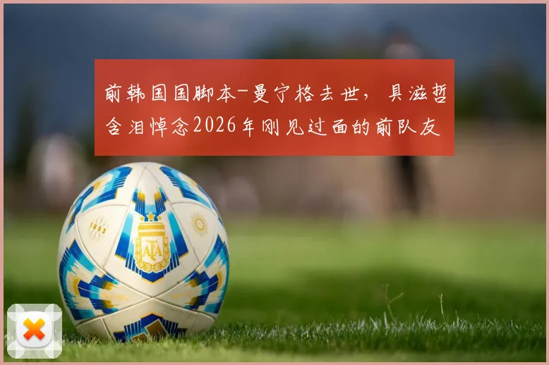 前韩国国脚本-曼宁格去世,具滋哲含泪悼念2026年刚见过面的前队友:愿你安息