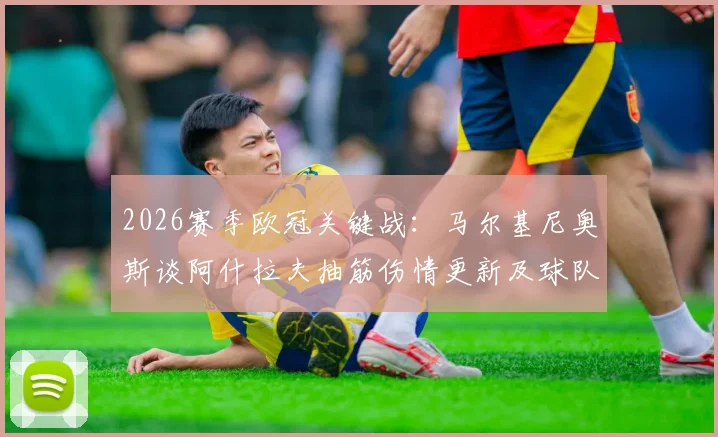 2026赛季欧冠关键战：马尔基尼奥斯谈阿什拉夫抽筋伤情更新及球队次回合全力争胜前景分析