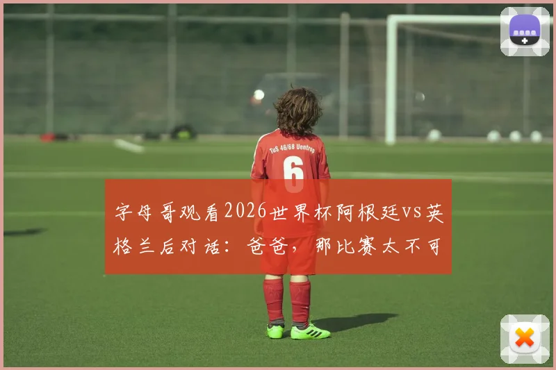 字母哥观看2026世界杯阿根廷vs英格兰后对话:爸爸,那比赛太不可思议了,NBA巨星现场直击球迷狂欢盛况