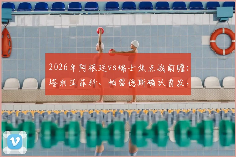 2026年阿根廷vs瑞士焦点战前瞻:塔利亚菲科、帕雷德斯确认首发,斯卡洛尼战术布局解析