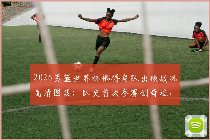 2026男篮世界杯佛得角队出线战况高清图集:队史首次参赛创奇迹,球员赛后疯狂庆祝全记录