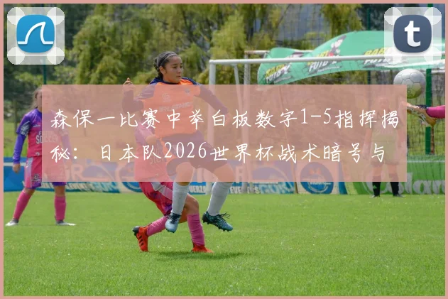 森保一比赛中举白板数字1-5指挥揭秘：日本队2026世界杯战术暗号与临场调整解析