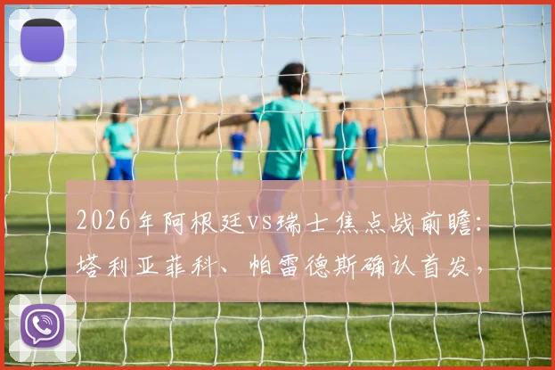 2026年阿根廷vs瑞士焦点战前瞻：塔利亚菲科、帕雷德斯确认首发，斯卡洛尼战术布局解析