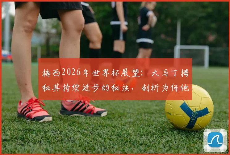 梅西2026年世界杯展望：大马丁揭秘其持续进步的秘诀，剖析为何他仍是阿根廷队不可替代的完美榜样