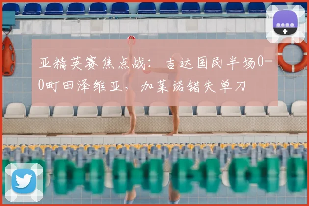 亚精英赛焦点战：吉达国民半场0-0町田泽维亚，加莱诺错失单刀