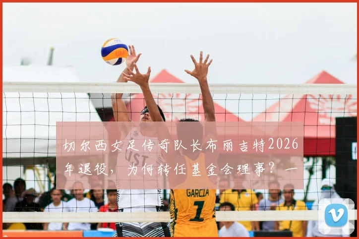 切尔西女足传奇队长布丽吉特2026年退役,为何转任基金会理事?一文回顾其生涯数据与转型内幕