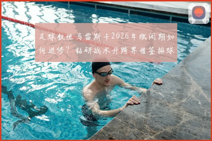 足球教练马雷斯卡2026年赋闲期如何进修？钻研战术并跨界借鉴排球名帅执教理念的深度解析