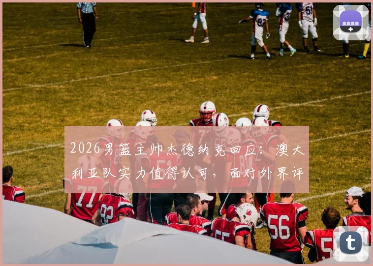 2026男篮主帅杰德纳克回应：澳大利亚队实力值得认可，面对外界评论保持开放心态