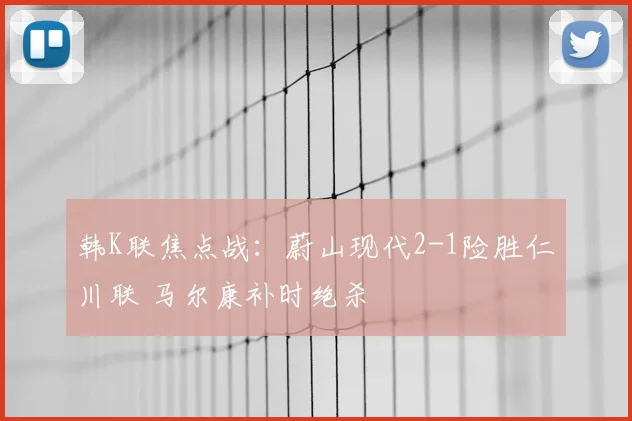 韩K联焦点战：蔚山现代2-1险胜仁川联 马尔康补时绝杀