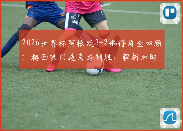 2026世界杯阿根廷3-2佛得角全回顾:梅西破门造乌龙制胜,解析加时险胜背后原因与双方历史交锋