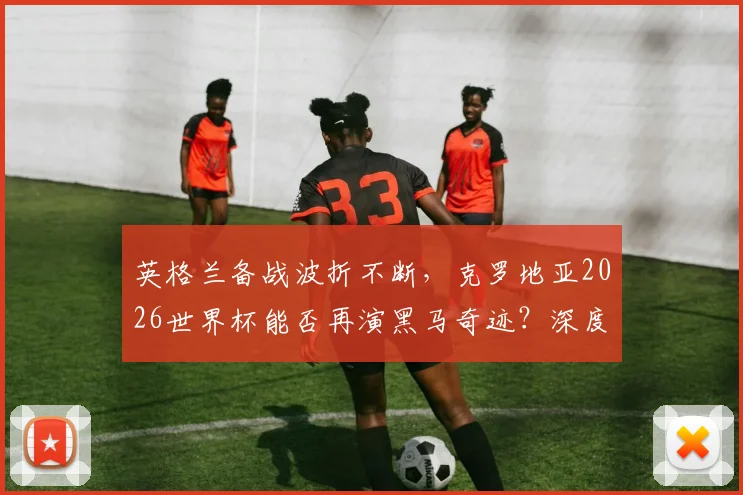 英格兰备战波折不断,克罗地亚2026世界杯能否再演黑马奇迹?深度解析两队前景