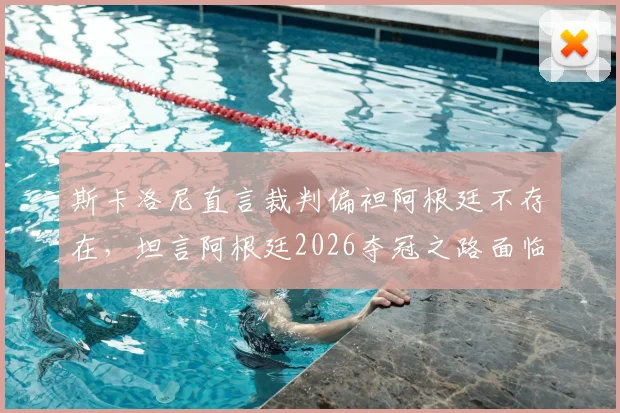 斯卡洛尼直言裁判偏袒阿根廷不存在，坦言阿根廷2026夺冠之路面临多方阻力
