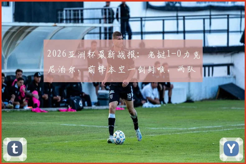 2026亚洲杯最新战报：老挝1-0力克尼泊尔，前锋本空一剑封喉，两队出线前景深度解读