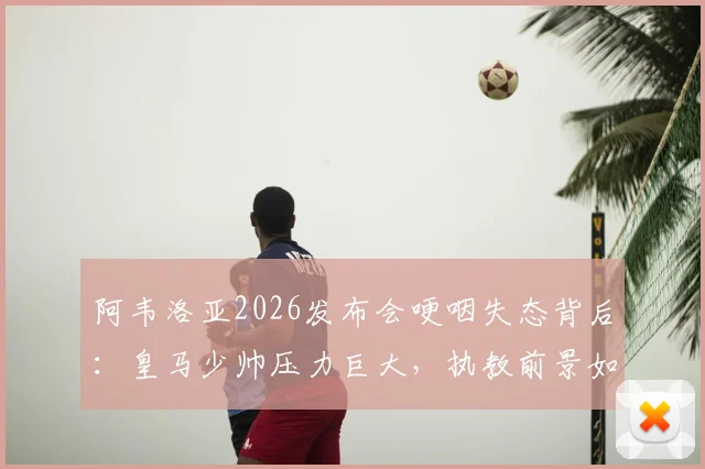阿韦洛亚2026发布会哽咽失态背后:皇马少帅压力巨大,执教前景如何?球迷热议阿韦洛亚情绪崩溃原因