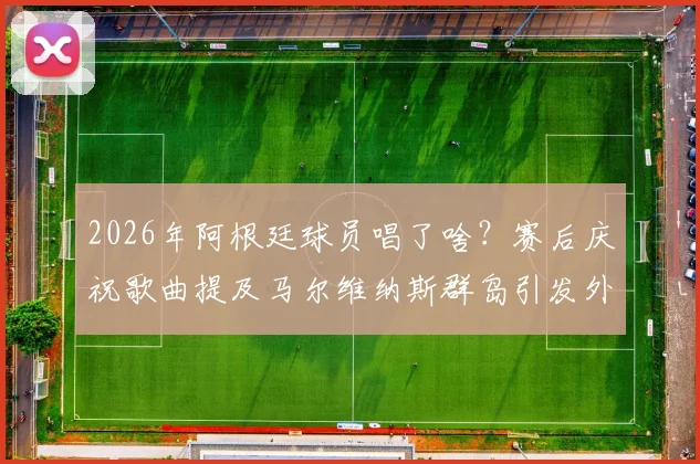 2026年阿根廷球员唱了啥?赛后庆祝歌曲提及马尔维纳斯群岛引发外交风波解读