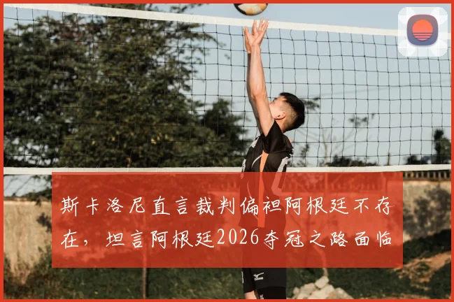 斯卡洛尼直言裁判偏袒阿根廷不存在,坦言阿根廷2026夺冠之路面临多方阻力