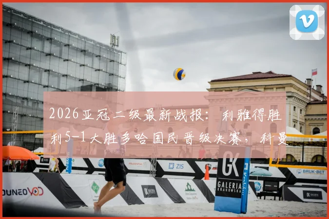 2026亚冠二级最新战报:利雅得胜利5-1大胜多哈国民晋级决赛,科曼帽子戏法全场录像回放与分析