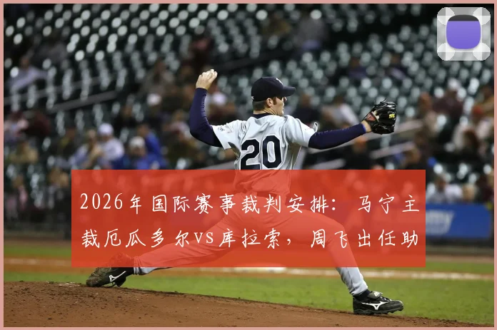 2026年国际赛事裁判安排：马宁主裁厄瓜多尔vs库拉索，周飞出任助理裁判详情一览